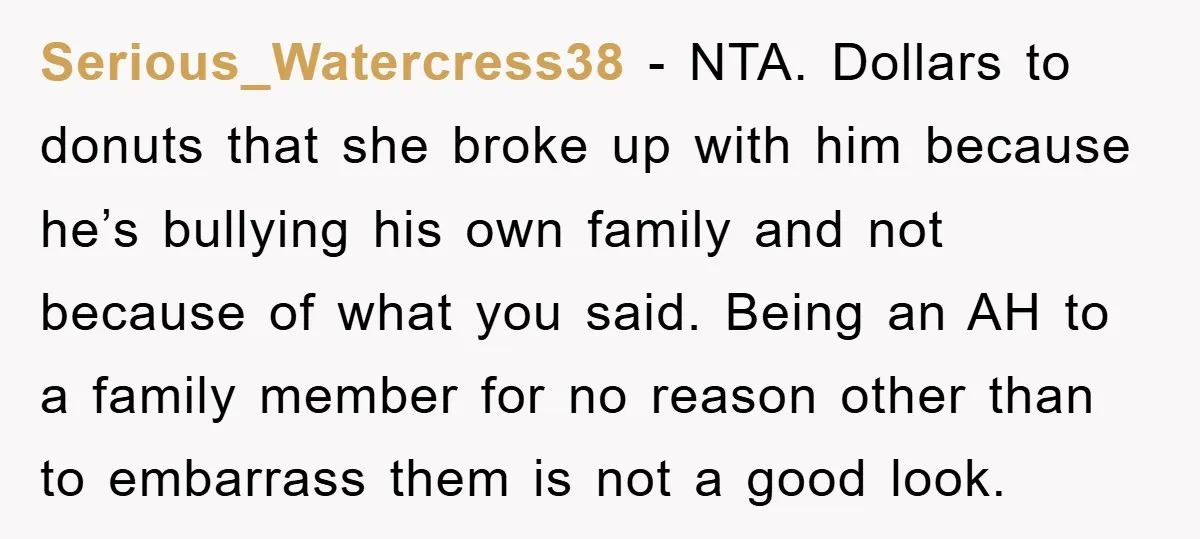 Serious_Watercress38 − NTA. Dollars to donuts that she broke up with him because he’s bullying his own family and not because of what you said. Being an AH to a...