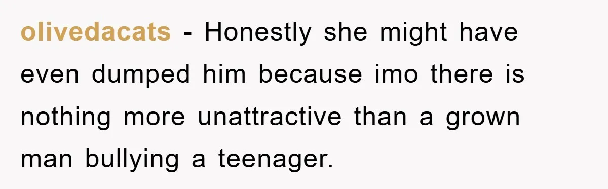 olivedacats − Honestly she might have even dumped him because imo there is nothing more unattractive than a grown man bullying a teenager.