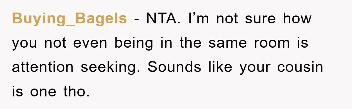 Buying_Bagels − NTA. I’m not sure how you not even being in the same room is attention seeking. Sounds like your cousin is one tho.
