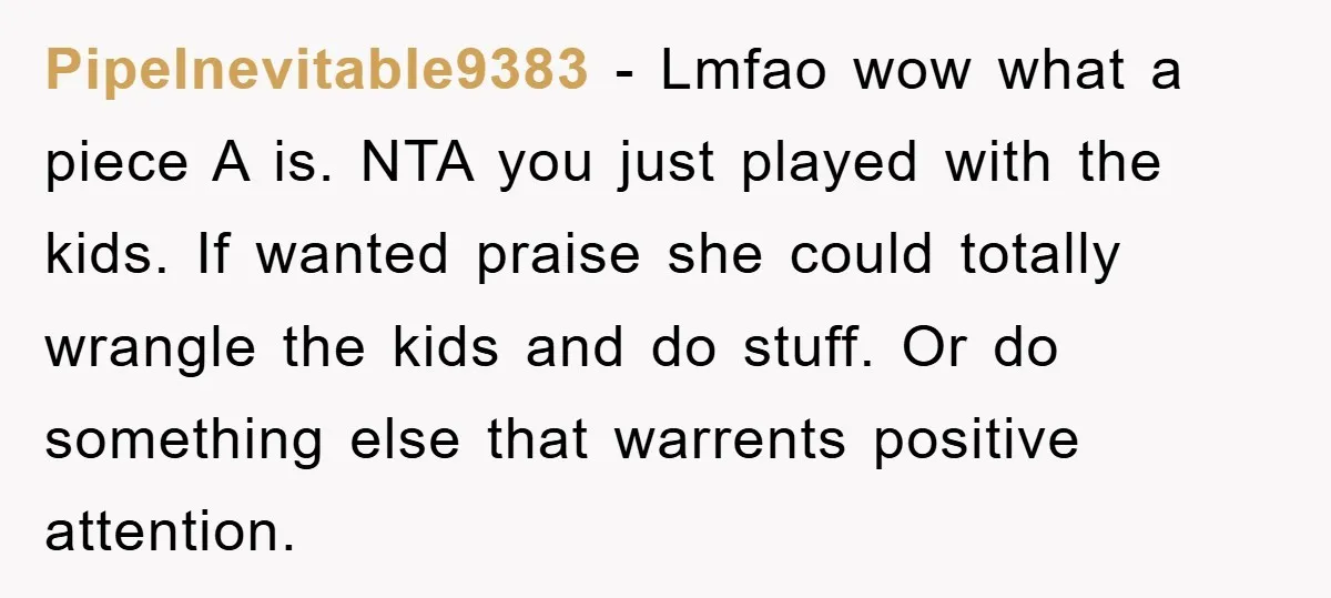 PipeInevitable9383 − Lmfao wow what a piece A is. NTA you just played with the kids. If wanted praise she could totally wrangle the kids and do stuff. Or do...