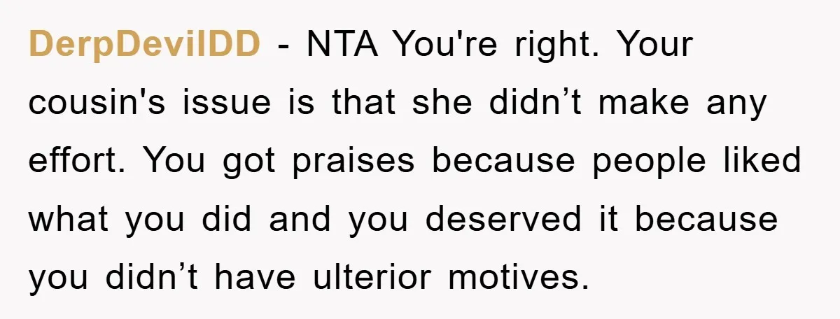 DerpDevilDD − NTA You're right. Your cousin's issue is that she didn’t make any effort. You got praises because people liked what you did and you deserved it because you...
