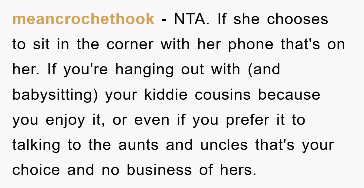meancrochethook − NTA. If she chooses to sit in the corner with her phone that's on her. If you're hanging out with (and babysitting) your kiddie cousins because you enjoy...