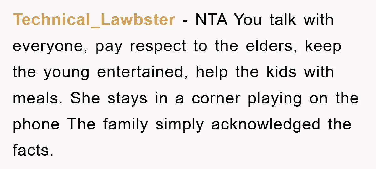 Technical_Lawbster − NTA You talk with everyone, pay respect to the elders, keep the young entertained, help the kids with meals. She stays in a corner playing on the phone...