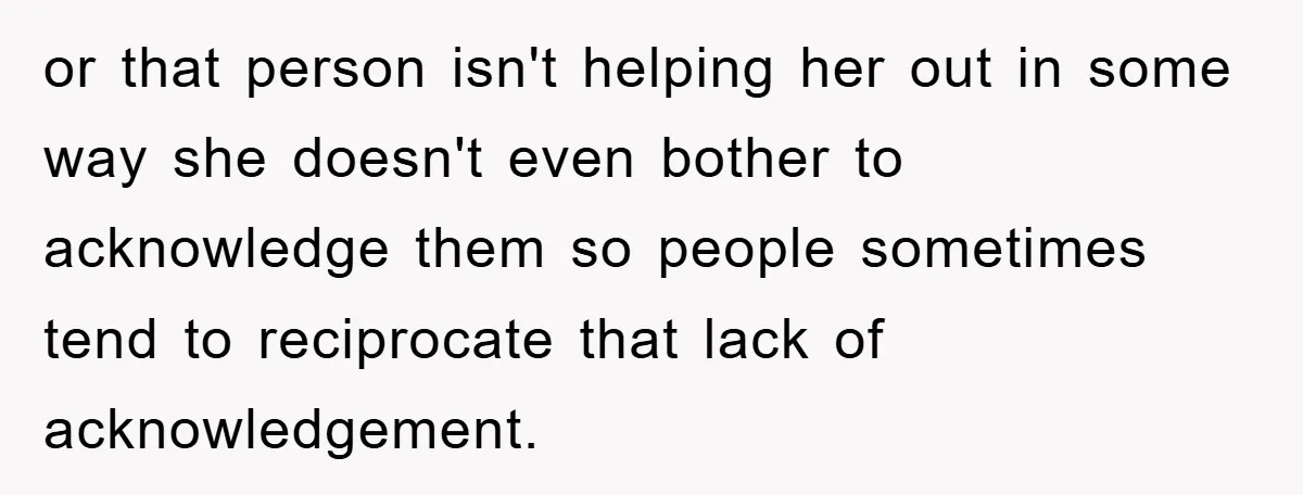 or that person isn't helping her out in some way she doesn't even bother to acknowledge them so people sometimes tend to reciprocate that lack of acknowledgement.