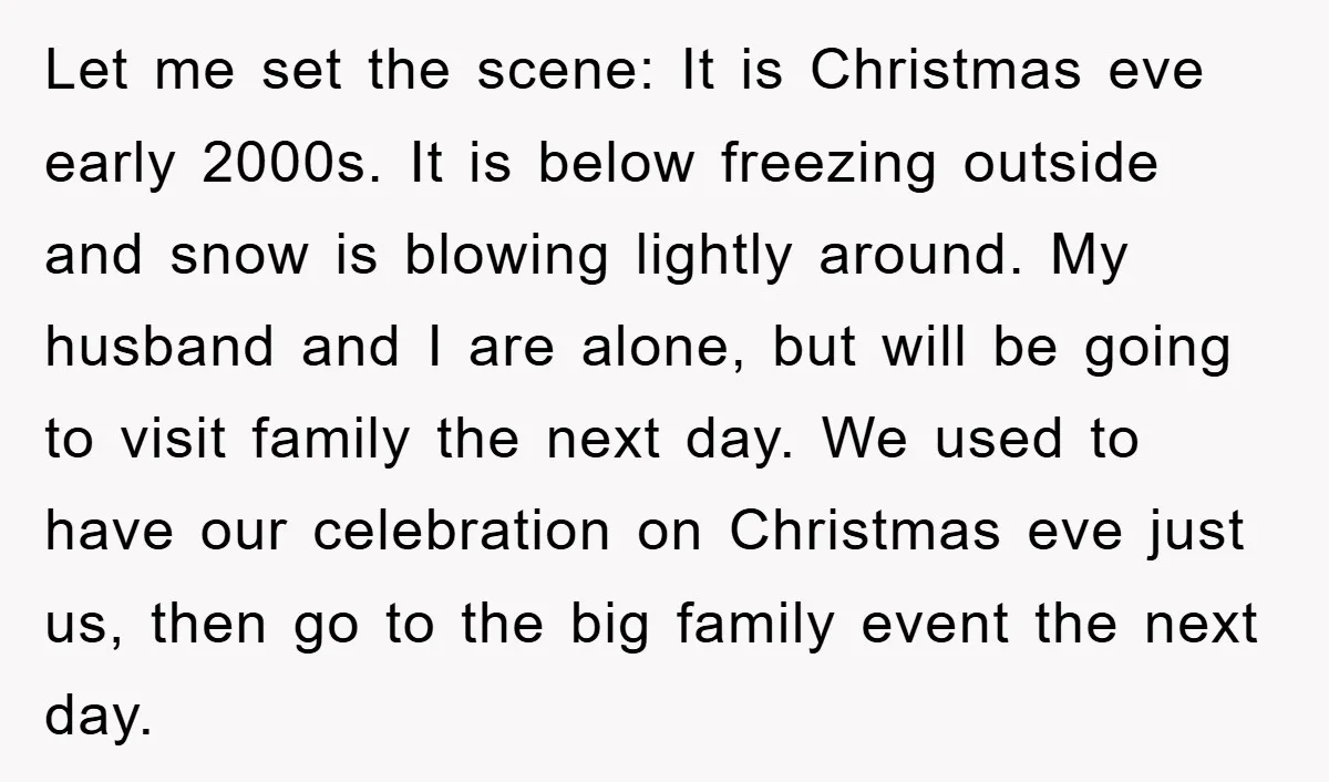 Let me set the scene: It is Christmas eve early 2000s. It is below freezing outside and snow is blowing lightly around. My husband and I are alone, but will...