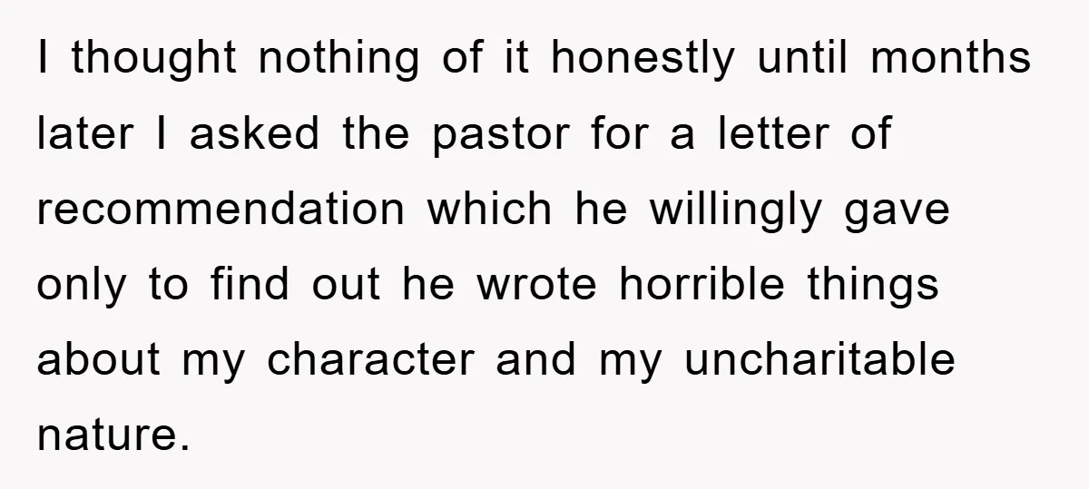 I thought nothing of it honestly until months later I asked the pastor for a letter of recommendation which he willingly gave only to find out he wrote horrible things...