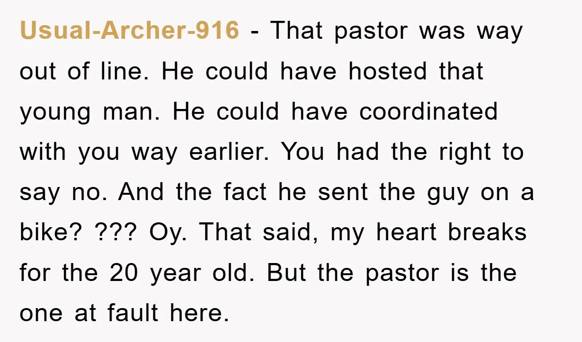 Usual-Archer-916 − That pastor was way out of line. He could have hosted that young man. He could have coordinated with you way earlier. You had the right to say...