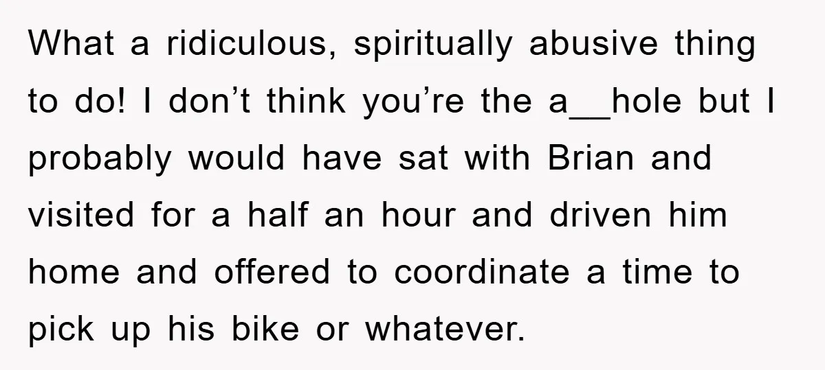 What a ridiculous, spiritually abusive thing to do! I don’t think you’re the a__hole but I probably would have sat with Brian and visited for a half an hour and...