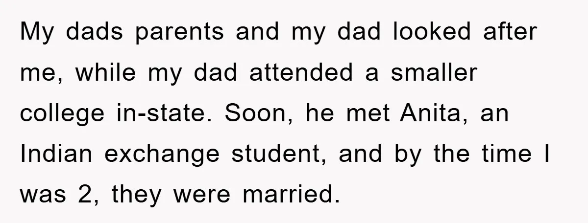 My dads parents and my dad looked after me, while my dad attended a smaller college in-state. Soon, he met Anita, an Indian exchange student, and by the time I...