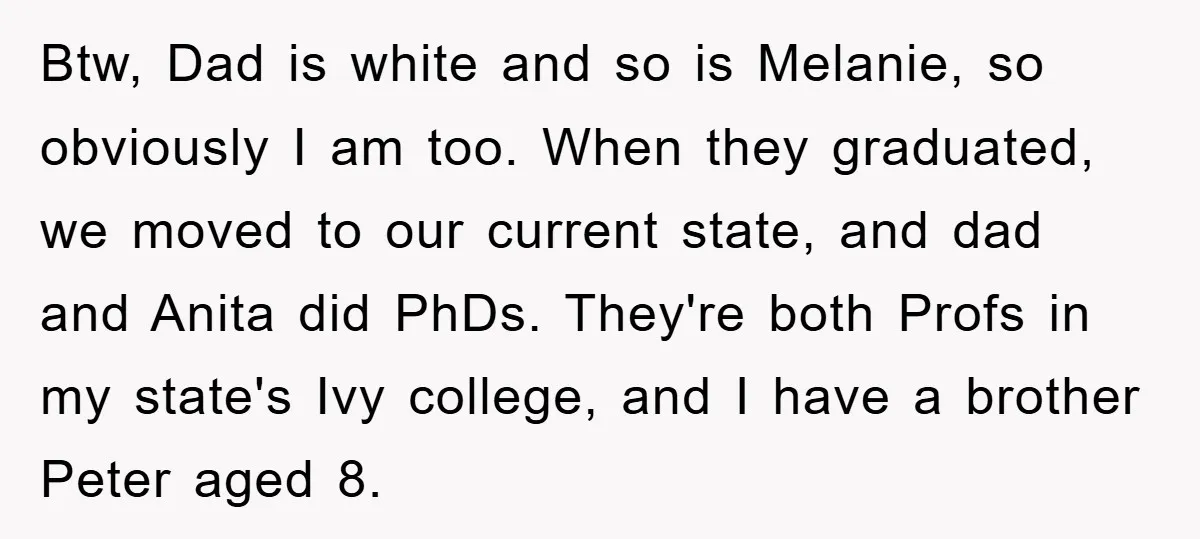 Btw, Dad is white and so is Melanie, so obviously I am too. When they graduated, we moved to our current state, and dad and Anita did PhDs. They're both...