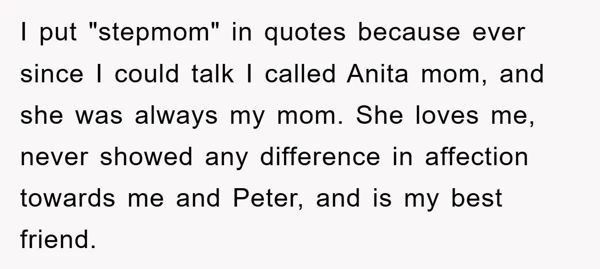 I put "stepmom" in quotes because ever since I could talk I called Anita mom, and she was always my mom. She loves me, never showed any difference in affection...