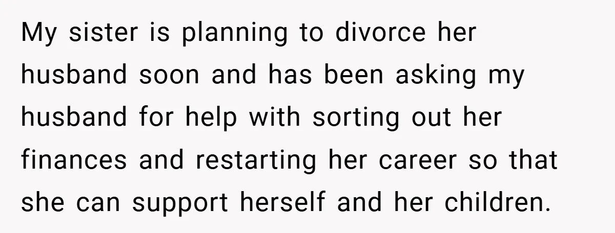 My sister is planning to divorce her husband soon and has been asking my husband for help with sorting out her finances and restarting her career so that she can...