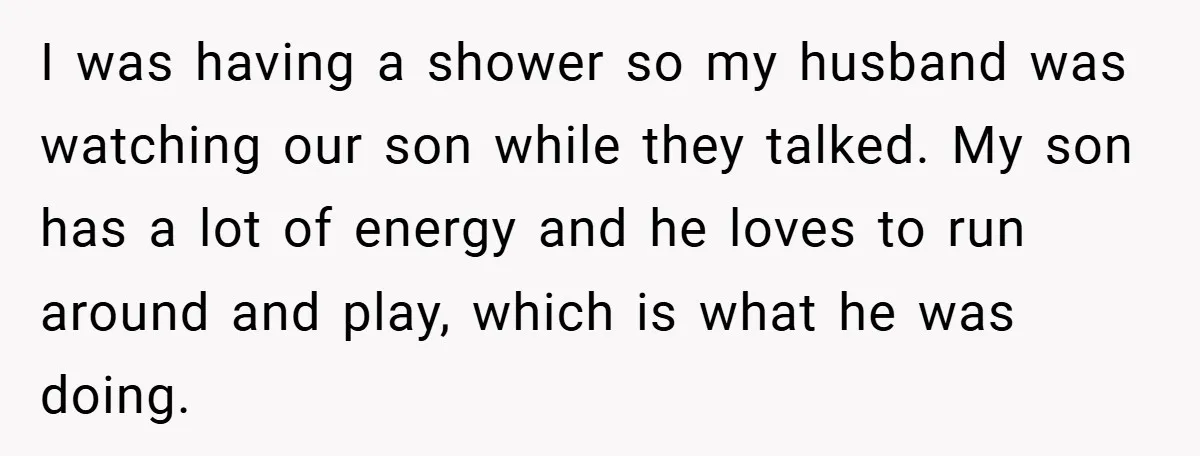 I was having a shower so my husband was watching our son while they talked. My son has a lot of energy and he loves to run around and play,...