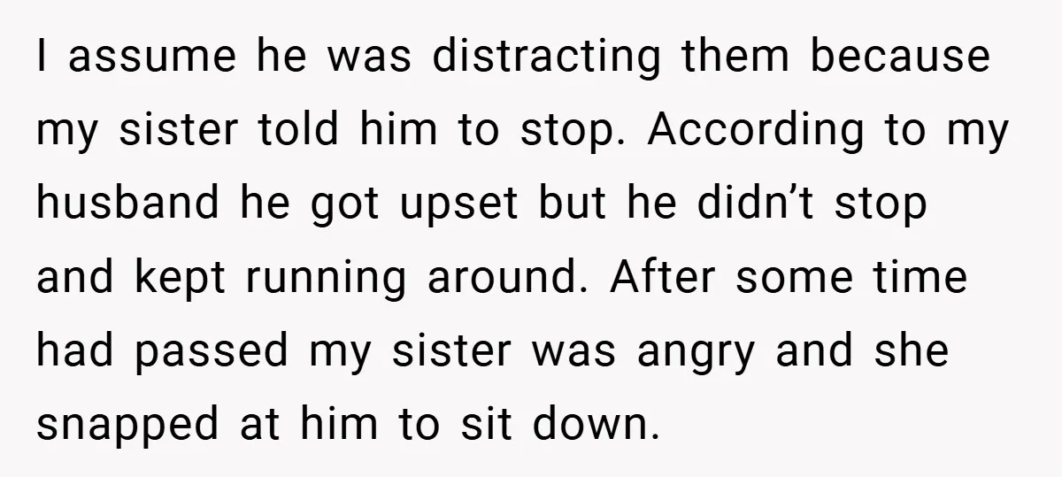 I assume he was distracting them because my sister told him to stop. According to my husband he got upset but he didn’t stop and kept running around. After some...