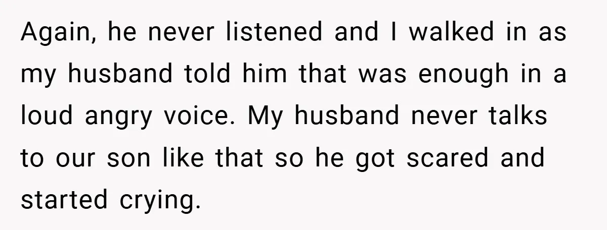 Again, he never listened and I walked in as my husband told him that was enough in a loud angry voice. My husband never talks to our son like that...