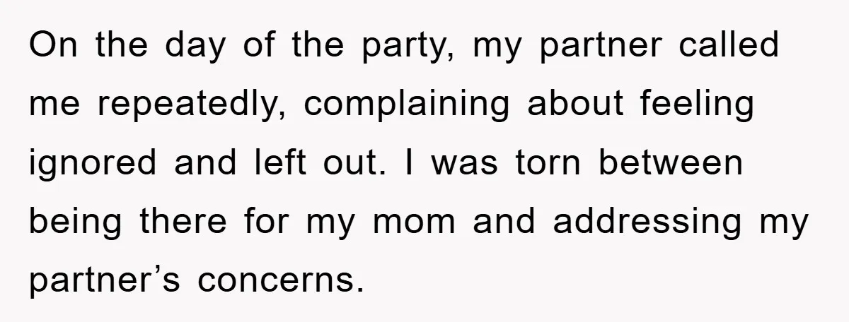 On the day of the party, my partner called me repeatedly, complaining about feeling ignored and left out. I was torn between being there for my mom and addressing my...