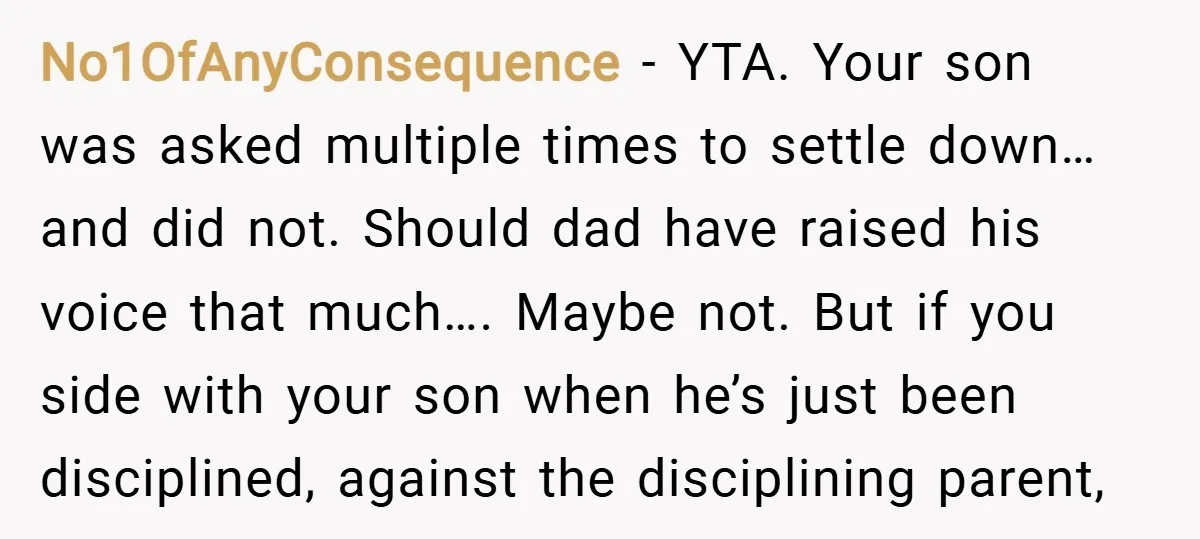 No1OfAnyConsequence − YTA. Your son was asked multiple times to settle down… and did not. Should dad have raised his voice that much…. Maybe not. But if you side with...