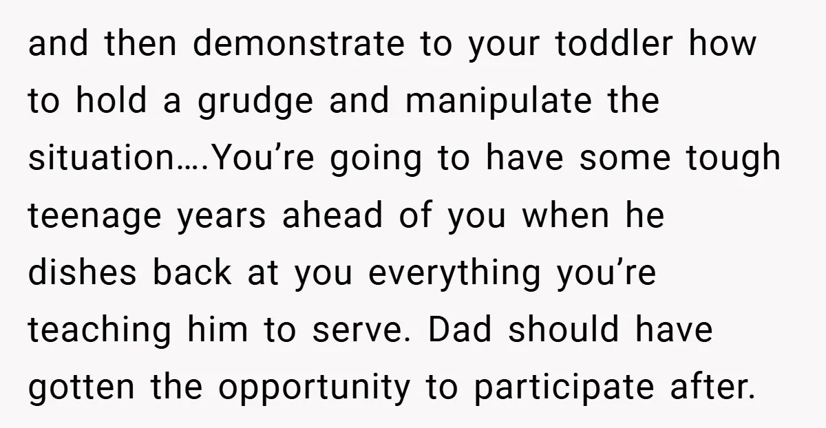 and then demonstrate to your toddler how to hold a grudge and manipulate the situation….You’re going to have some tough teenage years ahead of you when he dishes back at...