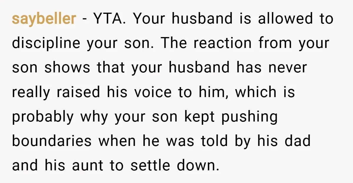 saybeller − YTA. Your husband is allowed to discipline your son. The reaction from your son shows that your husband has never really raised his voice to him, which is...