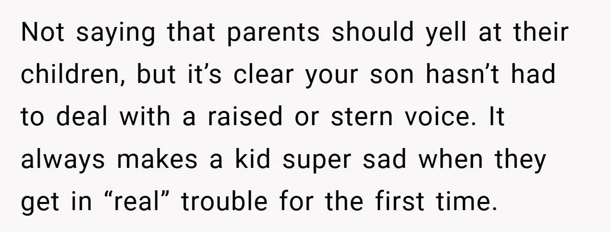 Not saying that parents should yell at their children, but it’s clear your son hasn’t had to deal with a raised or stern voice. It always makes a kid super...