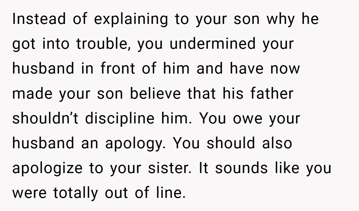 Instead of explaining to your son why he got into trouble, you undermined your husband in front of him and have now made your son believe that his father shouldn’t...