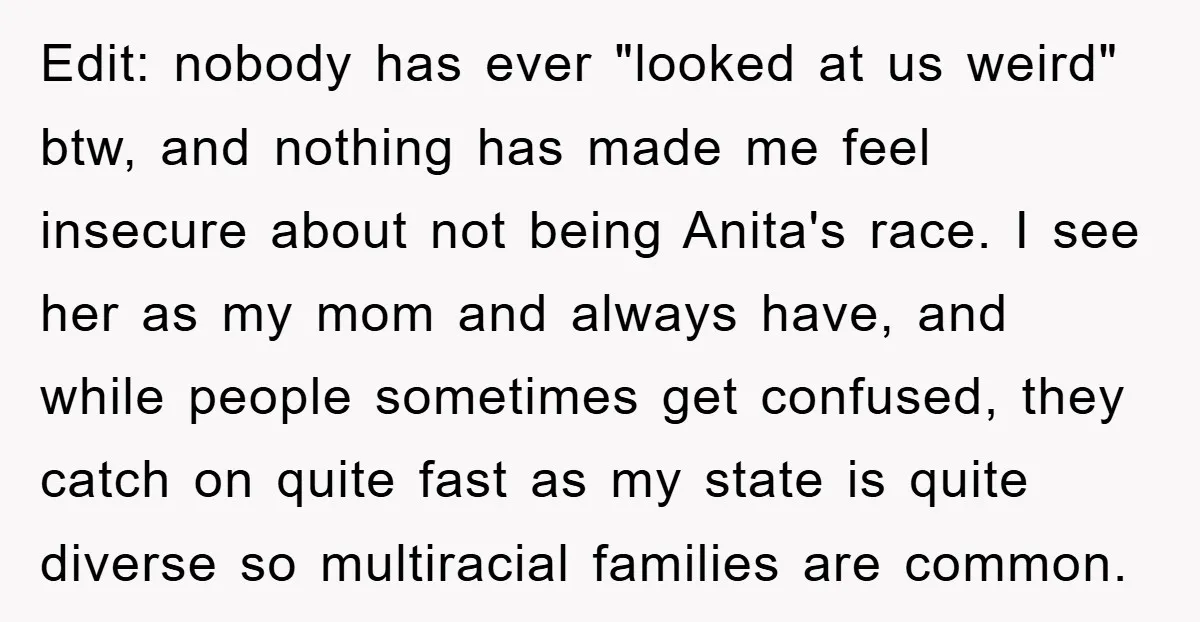 Edit: nobody has ever "looked at us weird" btw, and nothing has made me feel insecure about not being Anita's race. I see her as my mom and always have,...