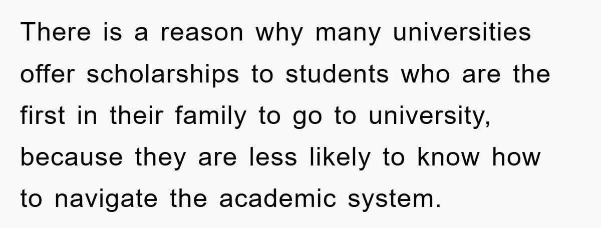There is a reason why many universities offer scholarships to students who are the first in their family to go to university, because they are less likely to know how...