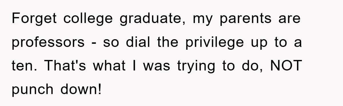 Forget college graduate, my parents are professors - so dial the privilege up to a ten. That's what I was trying to do, NOT punch down!