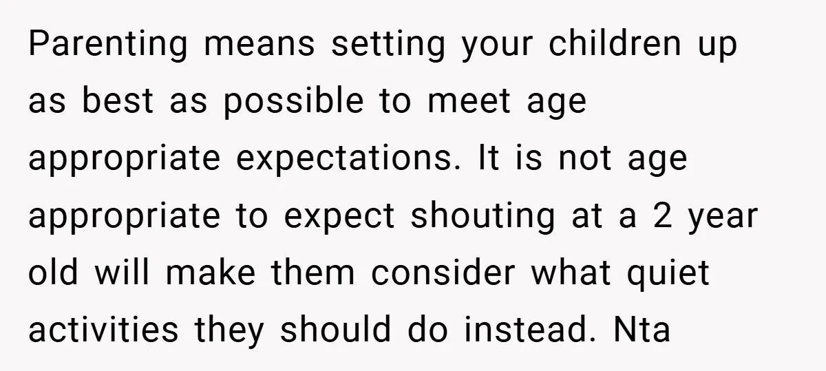 Parenting means setting your children up as best as possible to meet age appropriate expectations. It is not age appropriate to expect shouting at a 2 year old will make...