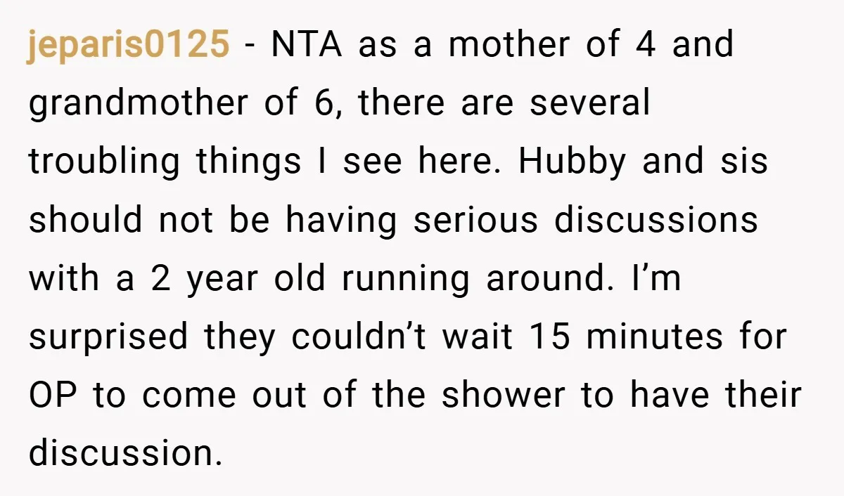 jeparis0125 − NTA as a mother of 4 and grandmother of 6, there are several troubling things I see here. Hubby and sis should not be having serious discussions with...