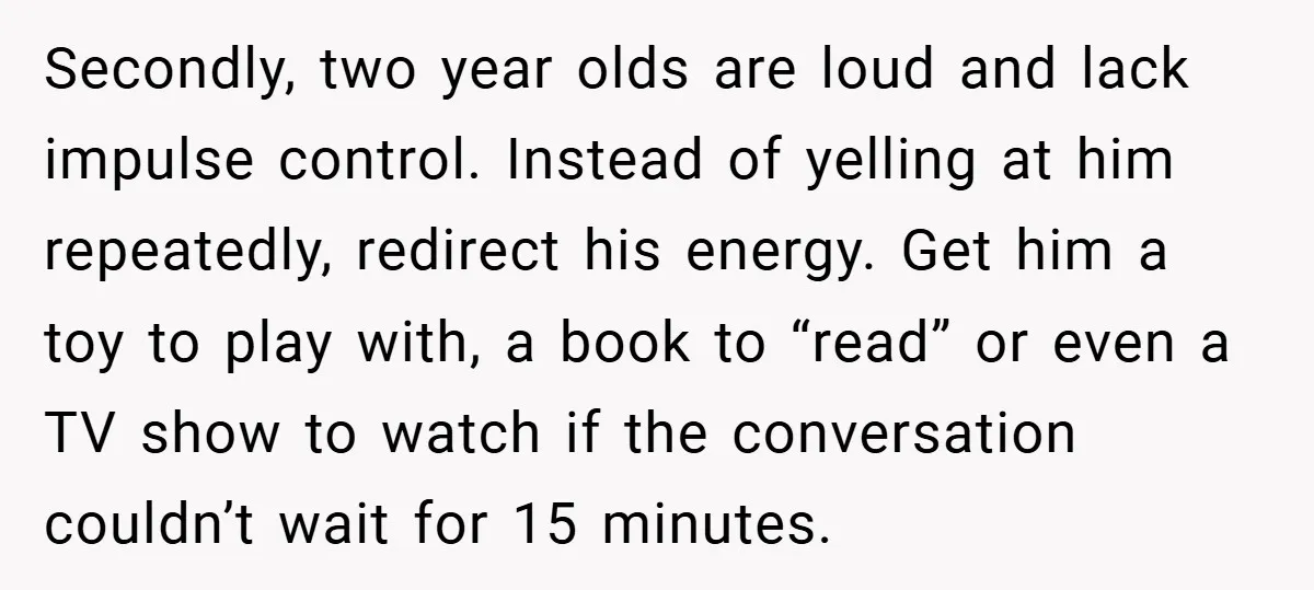 Secondly, two year olds are loud and lack impulse control. Instead of yelling at him repeatedly, redirect his energy. Get him a toy to play with, a book to “read”...