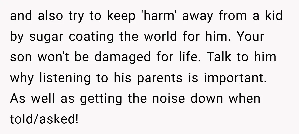 and also try to keep 'harm' away from a kid by sugar coating the world for him. Your son won't be damaged for life. Talk to him why listening to...