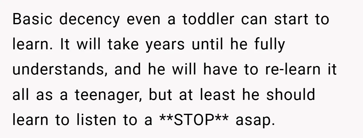 Basic decency even a toddler can start to learn. It will take years until he fully understands, and he will have to re-learn it all as a teenager, but at...