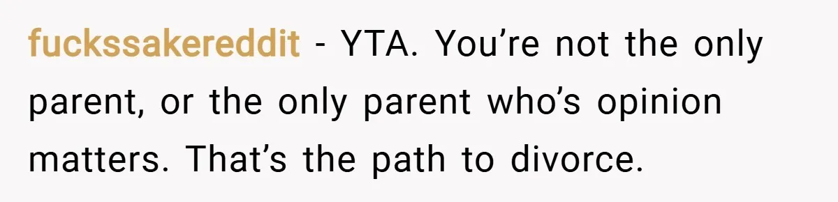 fuckssakereddit − YTA. You’re not the only parent, or the only parent who’s opinion matters. That’s the path to divorce.