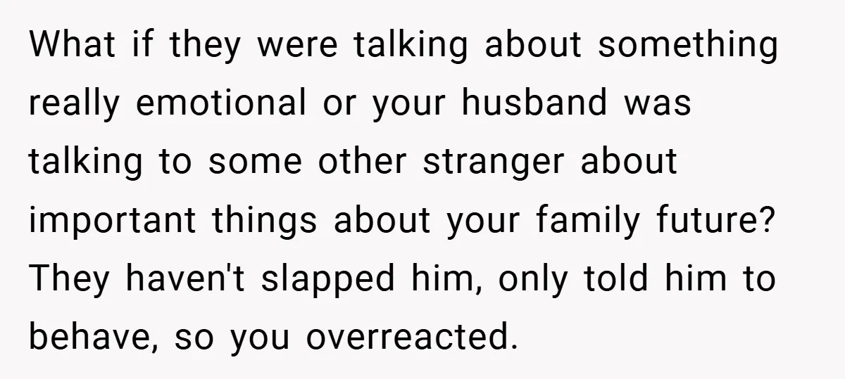What if they were talking about something really emotional or your husband was talking to some other stranger about important things about your family future? They haven't slapped him, only...