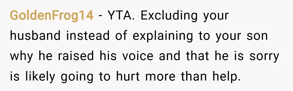 GoldenFrog14 − YTA. Excluding your husband instead of explaining to your son why he raised his voice and that he is sorry is likely going to hurt more than help.