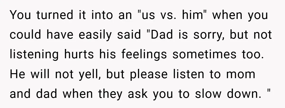 You turned it into an "us vs. him" when you could have easily said "Dad is sorry, but not listening hurts his feelings sometimes too. He will not yell, but...