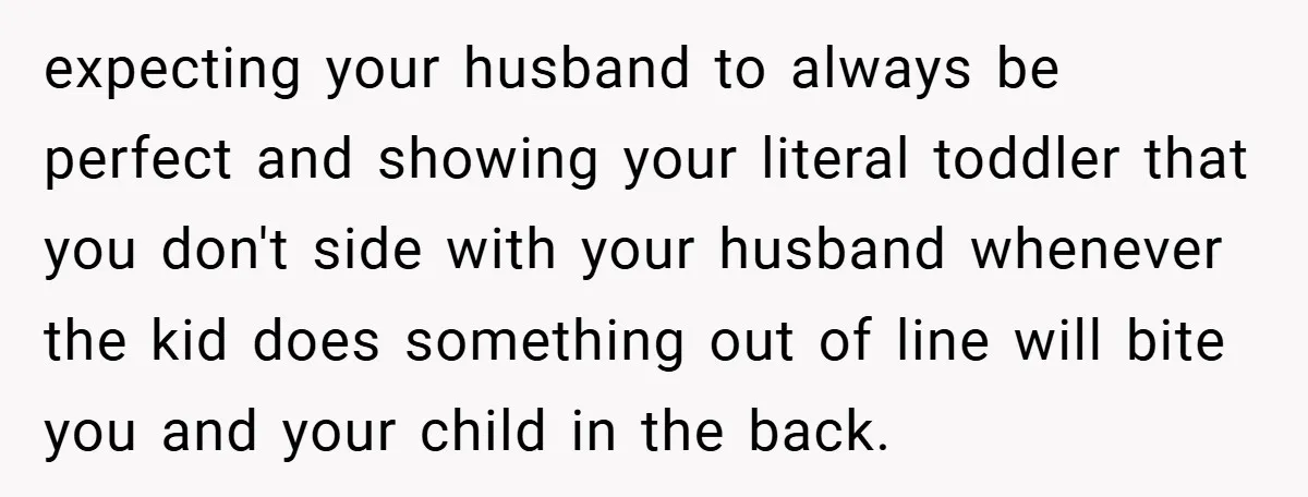 expecting your husband to always be perfect and showing your literal toddler that you don't side with your husband whenever the kid does something out of line will bite you...