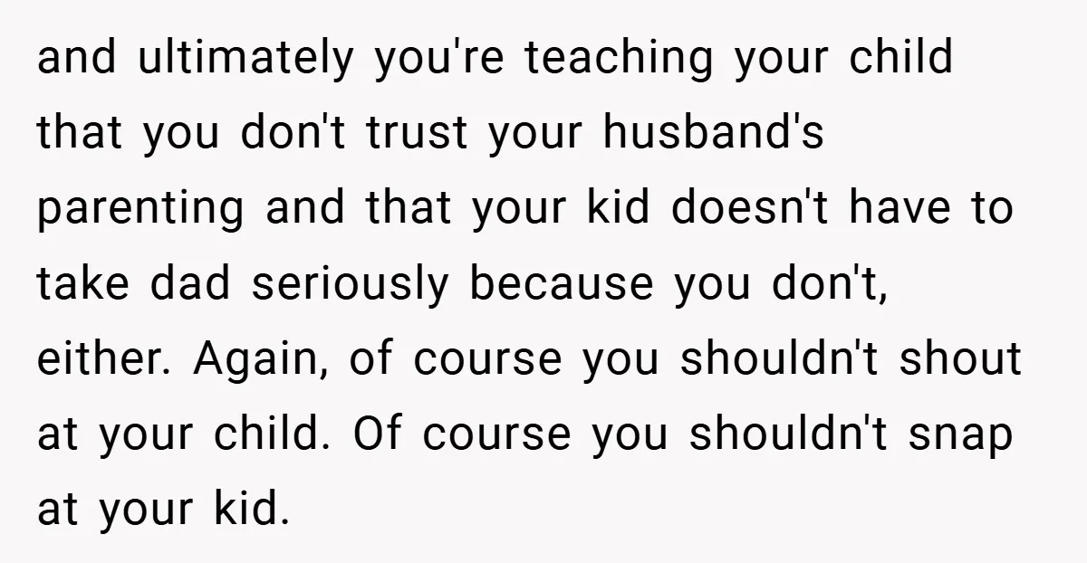 and ultimately you're teaching your child that you don't trust your husband's parenting and that your kid doesn't have to take dad seriously because you don't, either. Again, of course...