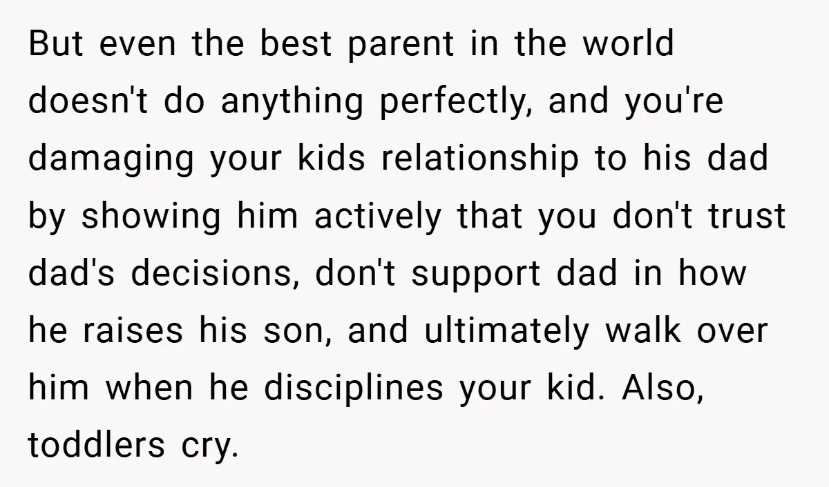 But even the best parent in the world doesn't do anything perfectly, and you're damaging your kids relationship to his dad by showing him actively that you don't trust dad's...