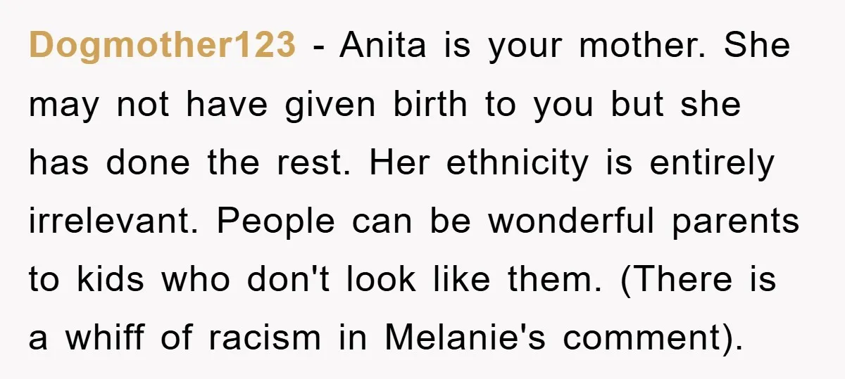 Dogmother123 − Anita is your mother. She may not have given birth to you but she has done the rest. Her ethnicity is entirely irrelevant. People can be wonderful parents...