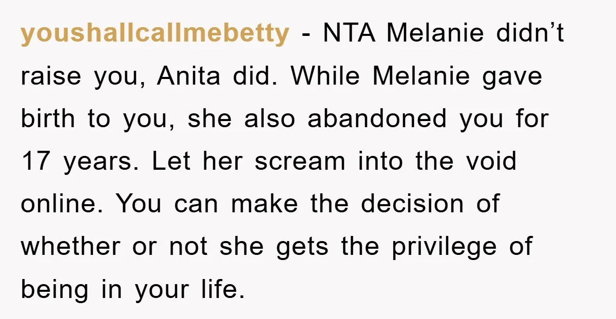 youshallcallmebetty − NTA Melanie didn’t raise you, Anita did. While Melanie gave birth to you, she also abandoned you for 17 years. Let her scream into the void online. You...