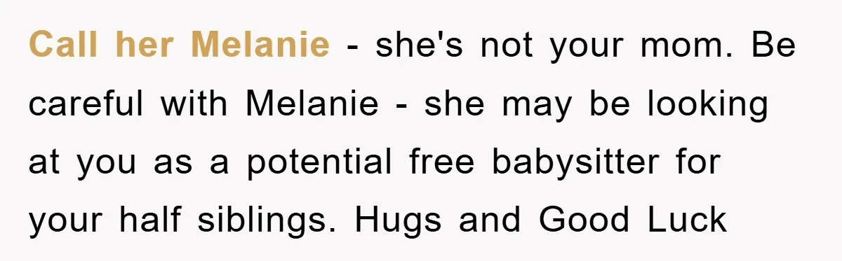 Call her Melanie - she's not your mom. Be careful with Melanie - she may be looking at you as a potential free babysitter for your half siblings. Hugs and...