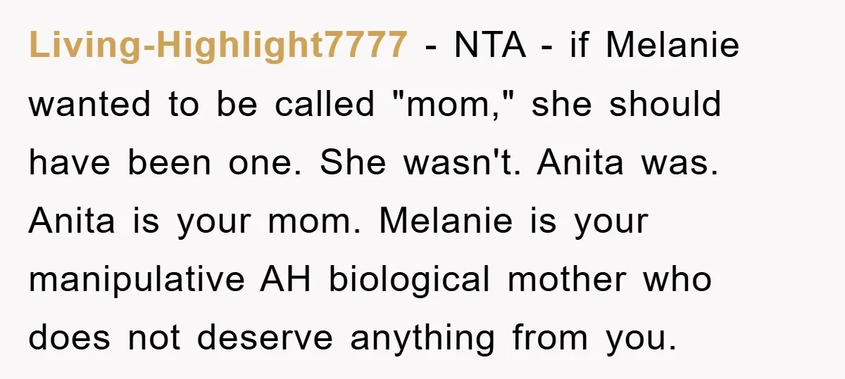Living-Highlight7777 − NTA - if Melanie wanted to be called "mom," she should have been one. She wasn't. Anita was. Anita is your mom. Melanie is your manipulative AH biological...