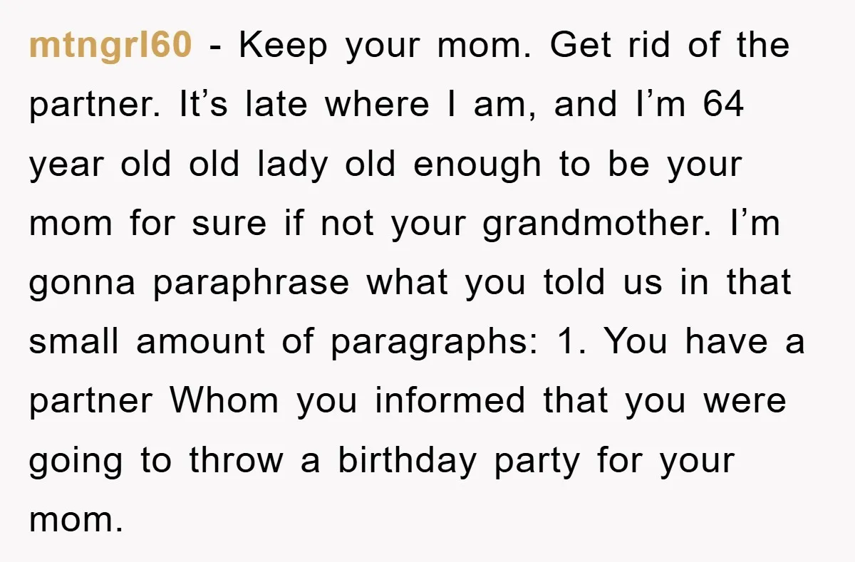mtngrl60 − Keep your mom. Get rid of the partner. It’s late where I am, and I’m 64 year old old lady old enough to be your mom for sure...