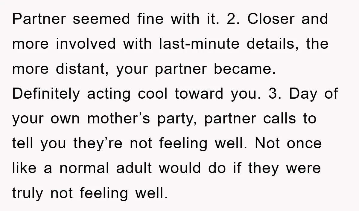 Partner seemed fine with it. 2. Closer and more involved with last-minute details, the more distant, your partner became. Definitely acting cool toward you. 3. Day of your own mother’s...