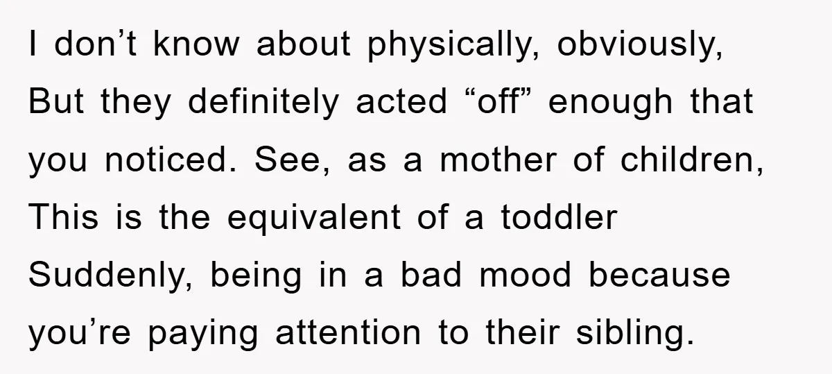 I don’t know about physically, obviously, But they definitely acted “off” enough that you noticed. See, as a mother of children, This is the equivalent of a toddler Suddenly, being...