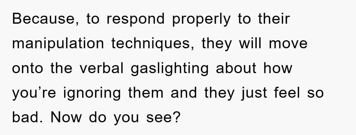 Because, to respond properly to their manipulation techniques, they will move onto the verbal gaslighting about how you’re ignoring them and they just feel so bad. Now do you see?