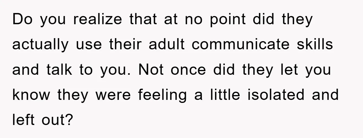 Do you realize that at no point did they actually use their adult communicate skills and talk to you. Not once did they let you know they were feeling a...