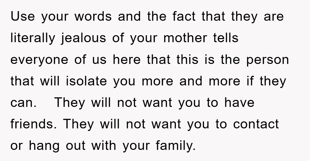 Use your words and the fact that they are literally jealous of your mother tells everyone of us here that this is the person that will isolate you more and...
